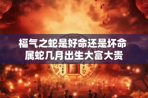 福气之蛇是好命还是坏命 属蛇几月出生大富大贵