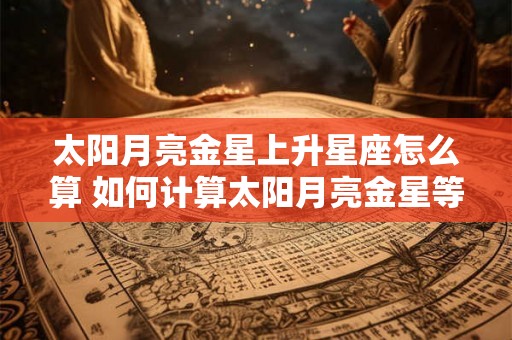 太阳月亮金星上升星座怎么算 如何计算太阳月亮金星等星座 太阳月亮金星上升星座怎么算 如何计算太阳月亮金星等星座