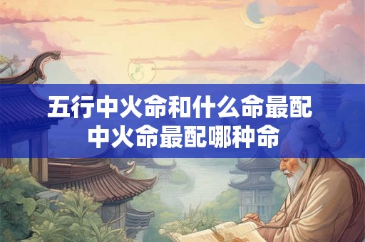 五行中火命和什么命最配 中火命最配哪种命