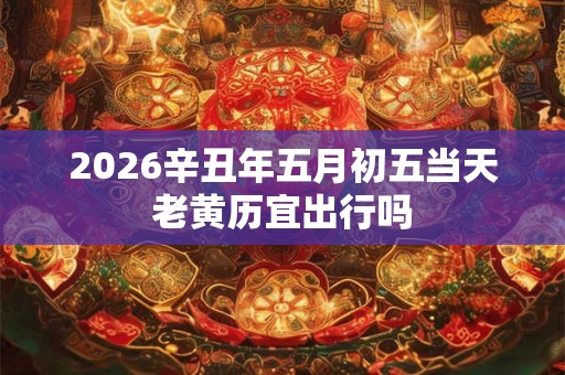 2026辛丑年五月初五当天老黄历宜出行吗