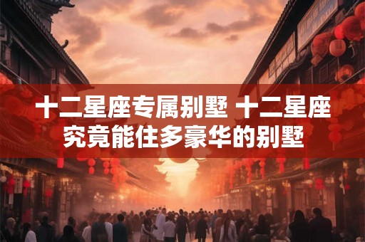 十二星座专属别墅 十二星座究竟能住多豪华的别墅 十二星座专属别墅 十二星座究竟能住多豪华的别墅