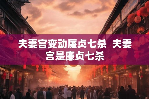 夫妻宫变动廉贞七杀  夫妻宫是廉贞七杀