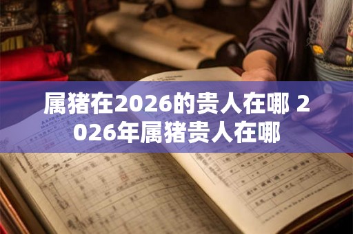 属猪在2026的贵人在哪 2026年属猪贵人在哪 属猪在2026的贵人在哪 2026年属猪贵人在哪