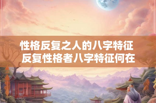 性格反复之人的八字特征 反复性格者八字特征何在