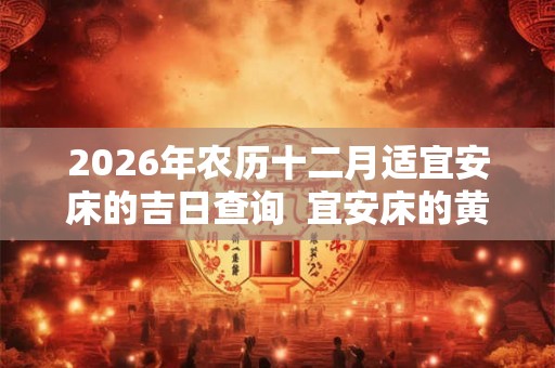 2026年农历十二月适宜安床的吉日查询 宜安床的黄道吉日 2026年农历十二月适宜安床的吉日查询 宜安床的黄道吉日
