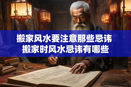 搬家风水要注意那些忌讳 搬家时风水忌讳有哪些
