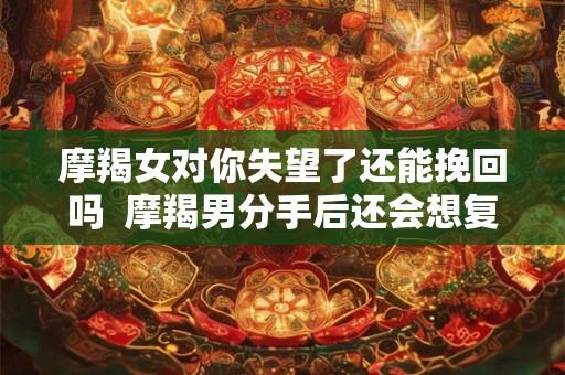 摩羯女对你失望了还能挽回吗  摩羯男分手后还会想复合吗