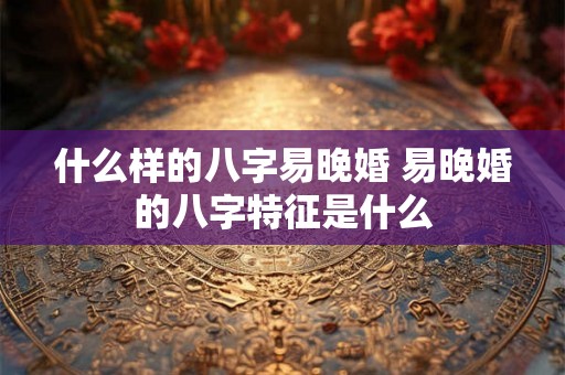 什么样的八字易晚婚 易晚婚的八字特征是什么