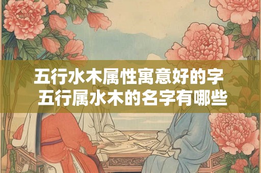 五行水木属性寓意好的字  五行属水木的名字有哪些