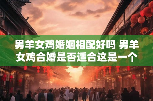 男羊女鸡婚姻相配好吗 男羊女鸡合婚是否适合这是一个提出疑问的中文长标题意思与原句相同但表达方式更加规范 男羊女鸡婚姻相配好吗 男羊女鸡合婚是否适合这是一个提出疑问的中文长标题意思与原句相同但表达方式更加规范