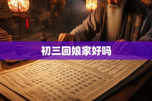 初三回娘家好吗 初三回娘家好吗
