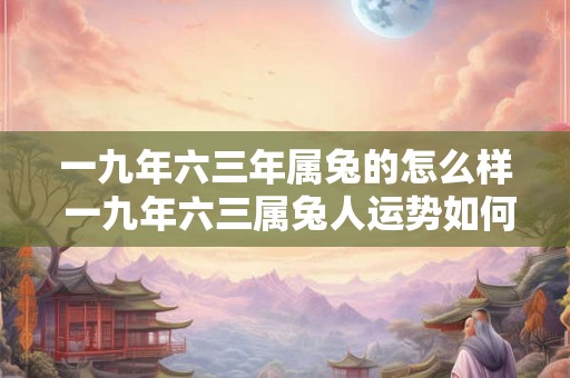 一九年六三年属兔的怎么样 一九年六三属兔人运势如何 一九年六三年属兔的怎么样 一九年六三属兔人运势如何