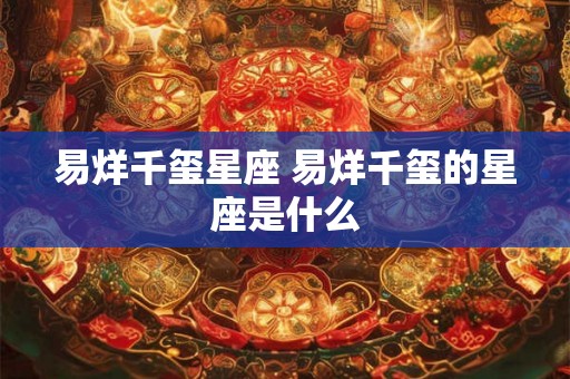 易烊千玺星座 易烊千玺的星座是什么 易烊千玺星座 易烊千玺的星座是什么