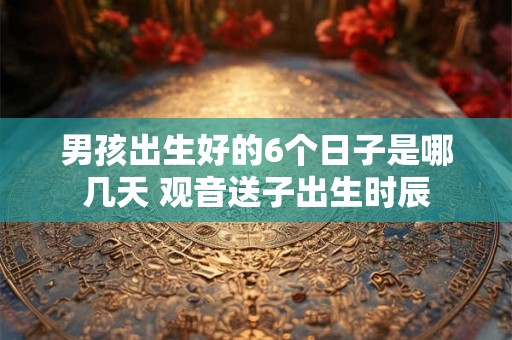 男孩出生好的6个日子是哪几天 观音送子出生时辰