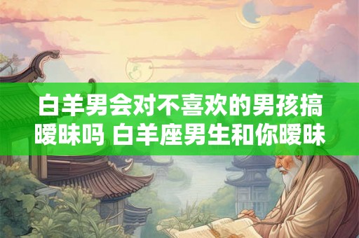 白羊男会对不喜欢的男孩搞暧昧吗 白羊座男生和你暧昧的表现 白羊男会对不喜欢的男孩搞暧昧吗 白羊座男生和你暧昧的表现