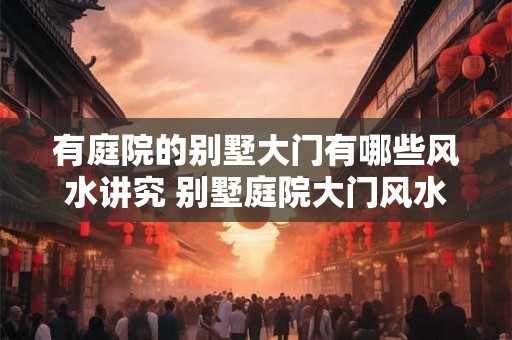 有庭院的别墅大门有哪些风水讲究 别墅庭院大门风水注意事项