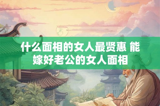 什么面相的女人最贤惠 能嫁好老公的女人面相