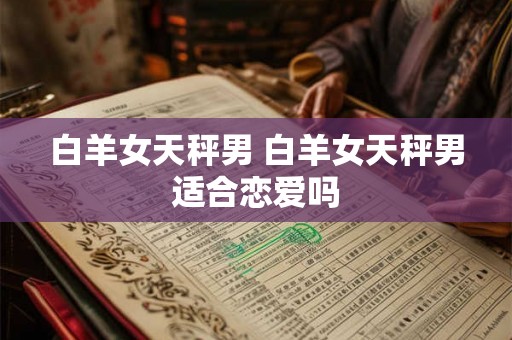 白羊女天秤男 白羊女天秤男适合恋爱吗 白羊女天秤男 白羊女天秤男适合恋爱吗
