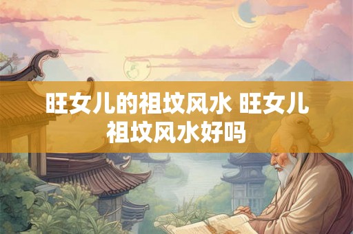 旺女儿的祖坟风水 旺女儿祖坟风水好吗