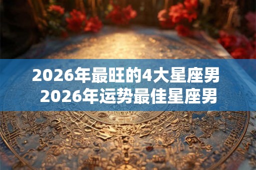 2026年最旺的4大星座男 2026年运势最佳星座男
