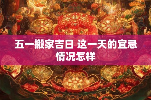 五一搬家吉日 这一天的宜忌情况怎样 五一搬家吉日 这一天的宜忌情况怎样