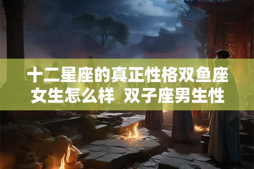 十二星座的真正性格双鱼座女生怎么样  双子座男生性格