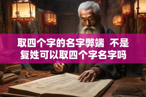 取四个字的名字弊端  不是复姓可以取四个字名字吗