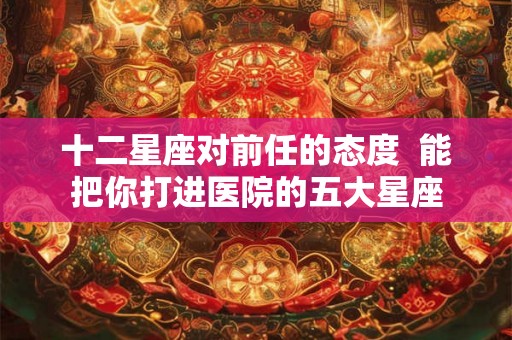 十二星座对前任的态度  能把你打进医院的五大星座