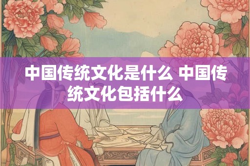 中国传统文化是什么 中国传统文化包括什么