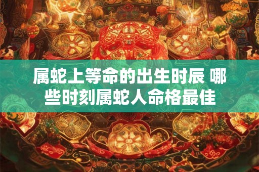 属蛇上等命的出生时辰 哪些时刻属蛇人命格最佳 属蛇上等命的出生时辰 哪些时刻属蛇人命格最佳