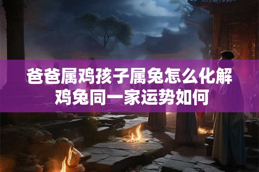 爸爸属鸡孩子属兔怎么化解 鸡兔同一家运势如何