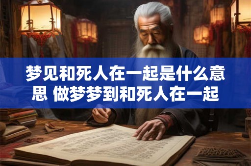 梦见和死人在一起是什么意思 做梦梦到和死人在一起好不好