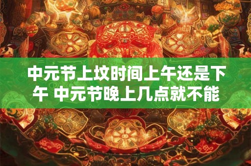 中元节上坟时间上午还是下午 中元节晚上几点就不能出去了