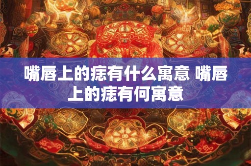 嘴唇上的痣有什么寓意 嘴唇上的痣有何寓意
