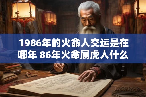 1986年的火命人交运是在哪年 86年火命属虎人什么时候交运