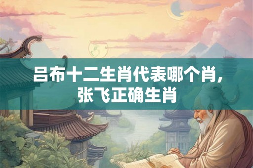 吕布十二生肖代表哪个肖,张飞正确生肖