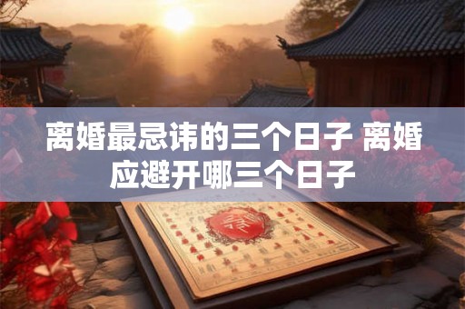 离婚最忌讳的三个日子 离婚应避开哪三个日子 离婚最忌讳的三个日子 离婚应避开哪三个日子