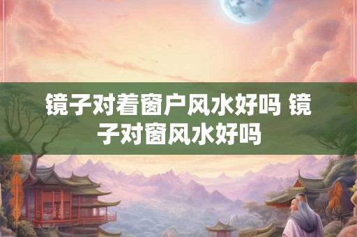 镜子对着窗户风水好吗 镜子对窗风水好吗