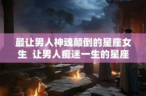 最让男人神魂颠倒的星座女生  让男人痴迷一生的星座女
