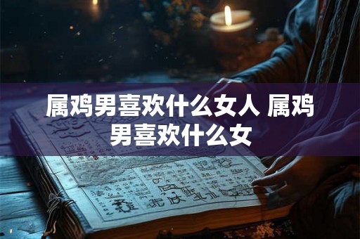 属鸡男喜欢什么女人 属鸡男喜欢什么女