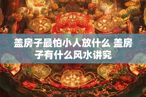 盖房子最怕小人放什么 盖房子有什么风水讲究