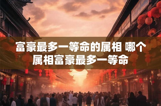 富豪最多一等命的属相 哪个属相富豪最多一等命