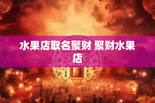 水果店取名聚财 聚财水果店 水果店取名聚财 聚财水果店
