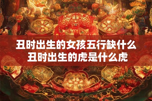 丑时出生的女孩五行缺什么 丑时出生的虎是什么虎 丑时出生的女孩五行缺什么 丑时出生的虎是什么虎