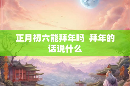 正月初六能拜年吗  拜年的话说什么