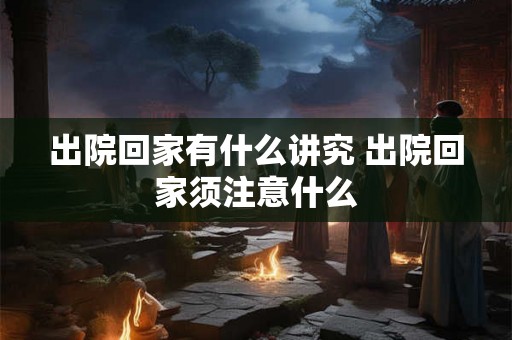 出院回家有什么讲究 出院回家须注意什么 出院回家有什么讲究 出院回家须注意什么