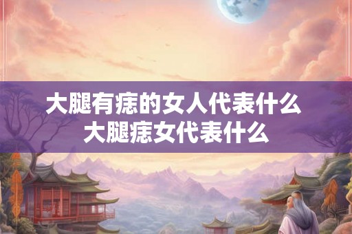 大腿有痣的女人代表什么 大腿痣女代表什么