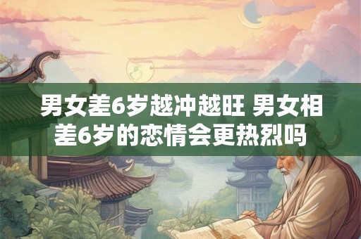 男女差6岁越冲越旺 男女相差6岁的恋情会更热烈吗