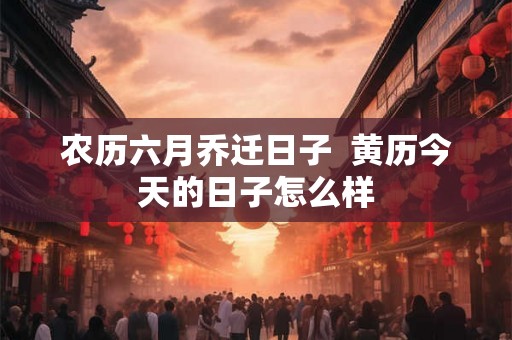 农历六月乔迁日子  黄历今天的日子怎么样