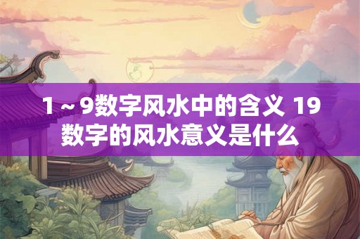 1~9数字风水中的含义 19数字的风水意义是什么 1~9数字风水中的含义 19数字的风水意义是什么